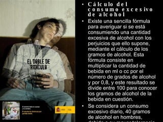 Cálculo del consumo excesivo de alcohol  Existe una sencilla fórmula para averiguar si se está consumiendo una cantidad excesiva de alcohol con los perjuicios que ello supone, mediante el cálculo de los gramos de alcohol. Esta fórmula consiste en multiplicar la cantidad de bebida en ml o cc por el número de grados de alcohol y por 0,8, y este resultado se divide entre 100 para conocer los gramos de alcohol de la bebida en cuestión. Se considera un consumo excesivo diario, 40 gramos de alcohol en hombres, debido a su mayor tolerancia al alcohol, y 20 gramos de alcohol en mujeres. 