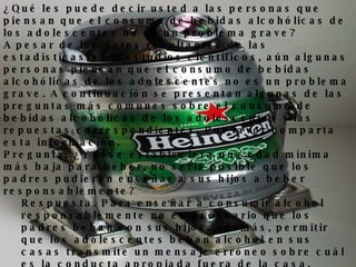 ¿Qué les puede decir usted a las personas que piensan que el consumo de bebidas alcohólicas de los adolescentes no es un problema grave? A pesar de los datos resultantes de las estadísticas y los estudios científicos, aún algunas personas piensan que el consumo de bebidas alcohólicas de los adolescentes no es un problema grave. A continuación se presentan algunas de las preguntas más comunes sobre el consumo de bebidas alcohólicas de los adolescentes y las repuestas correspondientes. Por favor comparta esta información. Pregunta. ¿Y si se estableciera una edad mínima más baja para beber, no sería posible que los padres pudieran enseñar a sus hijos a beber responsablemente?  Respuesta. Para enseñar a consumir alcohol responsablemente no es necesario que los padres beban con sus hijos. Además, permitir que los adolescentes beban alcohol en sus casas transmite un mensaje erróneo sobre cuál es la conducta apropiada fuera de la casa.  Pregunta. ¿No será que los chicos se emborrachan porque no aprendieron a beber en sus casas?  Respuesta. Esta pregunta da por supuesto que el  binge drinking  era menos común cuando la edad mínima legal para consumir bebidas alcohólicas era 18 ó 19 años. Esta suposición es equivocada – desde que se adoptó la edad mínima legal de 21 años para consumir bebidas alcohólicas a nivel nacional, el  binge drinking  de los  seniors  ha  disminuido el 12 por ciento.   