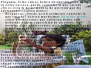 Pregunta. Si los chicos beben alcohol mientras que yo estoy en casa, puedo controlar lo que sucede. ¿No es ésta la mejor manera de prevenir que los adolescentes sufran daños?  Respuesta. ¿Puede usted realmente controlar lo que sucede? Existen muchísimas  historias reales  sobre adolescentes que sufrieron daños aún bebiendo bajo la supervisión de un adulto. Dar permiso a los adolescentes para beber en la casa también puede ser interpretado como una manera de aprobar que beban con amigos cuando usted no está con ellos. Una encuesta realizada recientemente indicó que los adolescentes cuyos padres permiten que sus hijos beban ocasionalmente en sus casas multiplicaban por cinco la posibilidad de beber con amigos comparado con aquellos adolescentes cuyos padres les prohíben beber en sus casas.  Pregunta. La edad mínima legal para consumir bebidas alcohólicas en Europa es inferior a la edad establecida en los Estados Unidos. ¿Por qué los chicos europeos no tienen problemas relacionados con el consumo de alcohol?  Respuesta. La idea de que los adolescentes europeos comienzan a beber alcohol a una menor edad sin problemas es un mito. Una  publicación  reciente de los Institutos Nacionales de Salud ( National Institutes of Health ) demuestra que los países europeos que tiene establecidas edades mínimas más bajas para el consumo de alcohol tienen los mismos o peores problemas que los que se presentan en los Estados Unidos.   