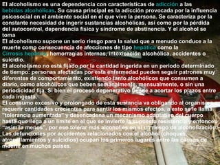 El alcoholismo es una dependencia con características de  adicción  a las  bebidas alcohólicas . Su causa principal es la adicción provocada por la influencia psicosocial en el ambiente social en el que vive la persona. Se caracteriza por la constante necesidad de ingerir sustancias alcohólicas, así como por la pérdida del autocontrol, dependencia física y síndrome de abstinencia. Y el alcohol se toma El alcoholismo supone un serio riesgo para la salud que a menudo conduce a la muerte como consecuencia de afecciones de tipo  hepática  como la  Cirrosis hepática , hemorragias internas, intoxicación alcohólica, accidentes o suicidio. El alcoholismo no está fijado por la cantidad ingerida en un periodo determinado de tiempo: personas afectadas por esta enfermedad pueden seguir patrones muy diferentes de comportamiento, existiendo tanto alcohólicos que consumen a diario, como alcohólicos que beben semanalmente, mensualmente, o sin una periodicidad fija. Si bien el proceso degenerativo tiende a acortar los plazos entre cada ingesta. El consumo excesivo y prolongado de esta sustancia va obligando al organismo a requerir cantidades crecientes para sentir los mismos efectos, a esto se le llama "tolerancia aumentada" y desencadena un mecanismo adaptativo del cuerpo hasta que llega a un límite en el que se invierte la supuesta resistencia y entonces “asimila menos”, por eso tolerar más alcohol es en sí un riesgo de alcoholización. Las defunciones por accidentes relacionados con el alcohol (choques, atropellamientos y suicidios) ocupan los primeros lugares entre las causas de muerte en muchos países . 