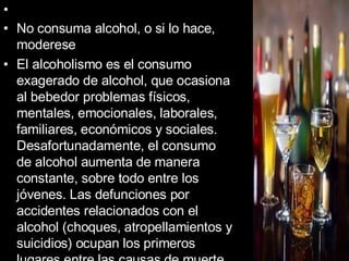 No consuma alcohol, o si lo hace, moderese El alcoholismo es el consumo exagerado de alcohol, que ocasiona al bebedor problemas físicos, mentales, emocionales, laborales, familiares, económicos y sociales. Desafortunadamente, el consumo de alcohol aumenta de manera constante, sobre todo entre los jóvenes. Las defunciones por accidentes relacionados con el alcohol (choques, atropellamientos y suicidios) ocupan los primeros lugares entre las causas de muerte en muchos países.   