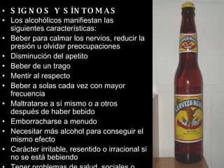 SIGNOS Y SÍNTOMAS Los alcohólicos manifiestan las siguientes características:  Beber para calmar los nervios, reducir la presión u olvidar preocupaciones  Disminución del apetito  Beber de un trago  Mentir al respecto  Beber a solas cada vez con mayor frecuencia  Maltratarse a sí mismo o a otros después de haber bebido  Emborracharse a menudo  Necesitar más alcohol para conseguir el mismo efecto  Carácter irritable, resentido o irracional si no se está bebiendo  Tener problemas de salud, sociales o financieros debidos a la bebida  