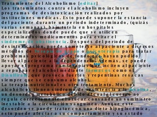 Tratamiento del Alcoholismo [ editar ] Los tratamientos contra el alcoholismo incluyen programas de desintoxicación realizados por instituciones médicas. Esto puede suponer la estancia del paciente durante un periodo indeterminado, (quizás varias semanas), bajo tutela en hospitales especializados donde puede que se utilicen determinados medicamentos para evitar el  síndrome de abstinencia . Después del período de desintoxicación, puede someterse al paciente a diversos métodos de  Terapia de grupo  o  psicoterapia  para tratar problemas psicológicos de fondo que hayan podido llevar al paciente a la dependencia. Además, se puede apoyar el programa con terapias que inciten al paciente a repugnar el alcohol mediante  fármacos  como el  Disulfiram , que provoca fuertes y repentinas resacas siempre que se consuma alcohol. La terapia nutricional es otro tratamiento. Muchos alcohólicos tienen síndrome de resistencia a la  insulina , un desorden metabólico debido al cual el cuerpo no regula correctamente el azúcar causando un suministro inestable a la circulación sanguínea. Aunque este desorden se puede tratar con una dieta hipoglucémica, esto puede afectar a su comportamiento y su estado anímico. Estos síntomas son efectos secundarios que se observan a menudo en alcohólicos sometidos bajo tratamiento de desintoxicación. Los aspectos metabólicos del alcoholismo, a menudo se pasan por alto dando como resultado tratamientos de dudosos resultados. En los años  90 , los grupos de consultas de autoayuda fueron adquiriendo notoriedad por sus logros. Esta fama llega hasta nuestros días (en 2008), siendo  Alcohólicos Anónimos , quizás, el ejemplo más significativo de este movimiento. 