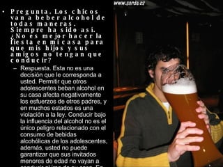 Pregunta. Los chicos van a beber alcohol de todas maneras. Siempre ha sido así. ¿No es mejor hacer la fiesta en mi casa para que mis hijos y sus amigos no tengan que conducir?  Respuesta. Esta no es una decisión que le corresponda a usted. Permitir que otros adolescentes beban alcohol en su casa afecta negativamente los esfuerzos de otros padres, y en muchos estados es una violación a la ley. Conducir bajo la influencia del alcohol no es el único peligro relacionado con el consumo de bebidas alcohólicas de los adolescentes, además, usted no puede garantizar que sus invitados menores de edad no vayan a conducir al irse de su casa. En vez de ofrecer otro lugar para consumir alcohol, ofrézcales refrescos o bebidas sin alcohol.  