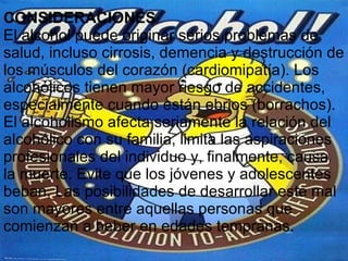CONSIDERACIONES El alcohol puede originar serios problemas de salud, incluso cirrosis, demencia y destrucción de los músculos del corazón (cardiomipatía). Los alcohólicos tienen mayor riesgo de accidentes, especialmente cuando están ebrios (borrachos). El alcoholismo afecta seriamente la relación del alcohólico con su familia, limita las aspiraciones profesionales del individuo y, finalmente, causa la muerte. Evite que los jóvenes y adolescentes beban. Las posibilidades de desarrollar este mal son mayores entre aquellas personas que comienzan a beber en edades tempranas. 