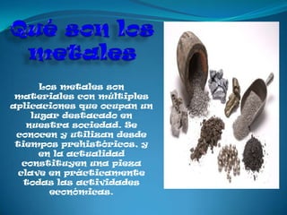 Los metales son
 materiales con múltiples
aplicaciones que ocupan un
     lugar destacado en
    nuestra sociedad. Se
 conocen y utilizan desde
 tiempos prehistóricos, y
       en la actualidad
   constituyen una pieza
  clave en prácticamente
   todas las actividades
         económicas.
 