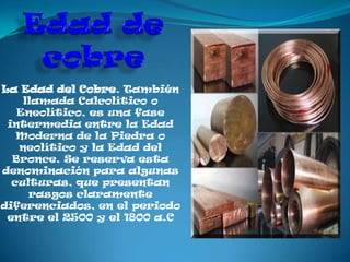 La Edad del Cobre. También
    llamada Calcolítico o
   Eneolítico, es una fase
 intermedia entre la Edad
   Moderna de la Piedra o
   neolítico y la Edad del
  Bronce. Se reserva esta
denominación para algunas
  culturas, que presentan
     rasgos claramente
diferenciados, en el periodo
 entre el 2500 y el 1800 a.C
 