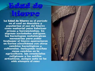 La Edad de Hierro es el período
    en el cual se descubre y
  populariza el uso del hierro
 como material para fabricar
   armas y herramientas. En
 algunas sociedades antiguas,
 las tecnologías metalúrgicas
     necesarias para poder
trabajar el hierro aparecieron
en forma simultánea con otros
     cambios tecnológicos y
culturales, incluyendo muchas
       veces cambios en la
  agricultura, las creenciales
     religiosas y los estilos
 artísticos, aunque este no ha
      sido siempre el caso
 