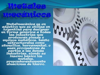 Metalmecánica es un
adjetivo que se utiliza en
 Argentina para designar
en forma genérica a todas
     las industrias que
     produzcan piezas o
 equipos metálicos, tanto
    estructurales como
utensilios, herramental, o
    sean proveedoras de
    partes a las demás
   industrias, siendo su
      insumo básico los
          metales,
   preponderantemente
   aleaciones de hierro.
 