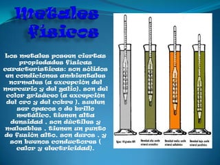 Los metales poseen ciertas
     propiedades físicas
características: son sólidos
 en condiciones ambientales
  normales (a excepción del
mercurio y del galio), son del
 color grisáceo (a excepción
 del oro y del cobre ), suelen
    ser opacos o de brillo
    metálico, tienen alta
  densidad , son dúctiles y
maleables , tienen un punto
de fusión alto, son duros , y
  son buenos conductores (
    calor y electricidad).
 