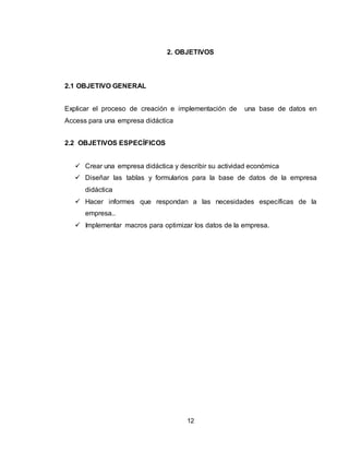 12
2. OBJETIVOS
2.1 OBJETIVO GENERAL
Explicar el proceso de creación e implementación de una base de datos en
Access para una empresa didáctica
2.2 OBJETIVOS ESPECÍFICOS
 Crear una empresa didáctica y describir su actividad económica
 Diseñar las tablas y formularios para la base de datos de la empresa
didáctica
 Hacer informes que respondan a las necesidades específicas de la
empresa..
 Implementar macros para optimizar los datos de la empresa.
 