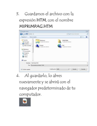 3. Guardamos el archivo con la 
expresión HTM, con el nombre 
MIPRIMPAG.HTM 
4. Al guardarlo, lo abres 
nuevamente y se abrirá con el 
navegador predeterminado de tu 
computador. 
 