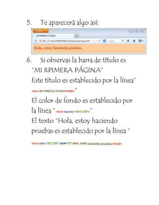 5. Te aparecerá algo así: 
6. Si observas la barra de título es 
“MI RPIMERA PÁGINA” 
Este título es establecido por la línea” 
” 
El color de fondo es establecido por 
la línea “ ” 
El texto “Hola, estoy haciendo 
pruebas es establecido por la línea “ 
