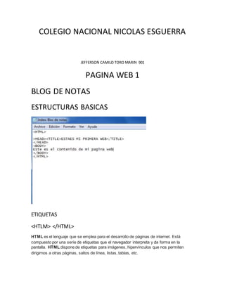 COLEGIO NACIONAL NICOLAS ESGUERRA
JEFFERSON CAMILO TORO MARIN 901
PAGINA WEB 1
BLOG DE NOTAS
ESTRUCTURAS BASICAS
ETIQUETAS
<HTLM> </HTML>
HTML es el lenguaje que se emplea para el desarrollo de páginas de internet. Está
compuesto por una seríe de etiquetas que el navegador interpreta y da forma en la
pantalla. HTML dispone de etiquetas para imágenes, hipervínculos que nos permiten
dirigirnos a otras páginas, saltos de línea, listas, tablas, etc.