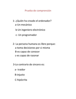 Prueba de comprensión


1- ¿Quién ha creado el ordenador?
  a- Un mecánico
  b-Un ingeniero electrónico
  c- Un programador


2- La persona humana es libre porque:
  a-toma decisiones por si misma
  B-es capaz de conocer
  c-es capaz de razonar


3-Lo contrario de sincero es:
 a- traidor
 B-injusto
 C-hipócrita
 
