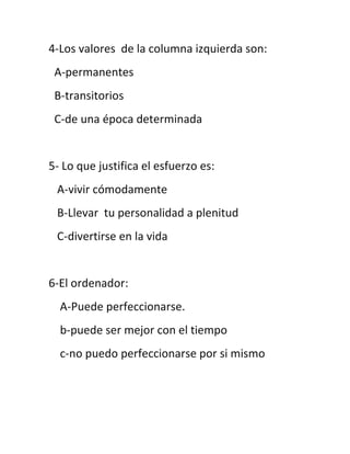 4-Los valores de la columna izquierda son:
 A-permanentes
 B-transitorios
 C-de una época determinada


5- Lo que justifica el esfuerzo es:
 A-vivir cómodamente
 B-Llevar tu personalidad a plenitud
 C-divertirse en la vida


6-El ordenador:
  A-Puede perfeccionarse.
  b-puede ser mejor con el tiempo
  c-no puedo perfeccionarse por si mismo
 