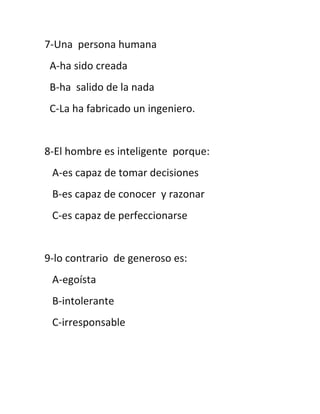 7-Una persona humana
 A-ha sido creada
 B-ha salido de la nada
 C-La ha fabricado un ingeniero.


8-El hombre es inteligente porque:
 A-es capaz de tomar decisiones
 B-es capaz de conocer y razonar
 C-es capaz de perfeccionarse


9-lo contrario de generoso es:
 A-egoísta
 B-intolerante
 C-irresponsable
 