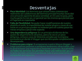 Desventajas
 Poca identidad: Los dominios que utilizan estos sistemas que
realmente son subdominios del dominio principal muchas veces dan
una sensación aparente de poca seriedad, en mi caso no pasa, pero
mucha gente lo cree así, en general son los mismos que piensan que
el Pagerank es importante
 Falta de Flexibilidad: No poder hacer modificaciones de nuestra
plantilla al 100%, la imposibilidad de instalar plugins y cosas de ese
estilo en un principio pueden no molestar pero en cuento pasan los
meses empieza a pesar este aspecto.
 Una dependencia peligrosa: En un principio olvidarnos de los
gastos de alojamiento es atractivo, pero a la vez es un poco
peligroso, conozco casos de bitácoras cerradas por la empresa
proveedora en donde el blogger que escribía queda completamente
desamparado.
 Problemas para migrar: Si empezamos nuestro blog en blogger y
luego queremos pasarnos a wordpress tendremos varias trabas y por
lo general hacer una migración es bastante engorroso.Actualmente
no todos los servicios nos permiten hacer una redirección 301 por
lo tanto también estaremos perdiendo todo el posicionamiento y
antigüedad que logramos.
 
