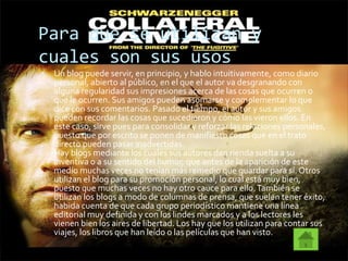 Para que se utilizan y
cuales son sus usos
 Un blog puede servir, en principio, y hablo intuitivamente, como diario
personal, abierto al público, en el que el autor va desgranando con
alguna regularidad sus impresiones acerca de las cosas que ocurren o
que le ocurren. Sus amigos pueden asomarse y complementar lo que
dice con sus comentarios. Pasado el tiempo, el autor y sus amigos
pueden recordar las cosas que sucedieron y cómo las vieron ellos. En
este caso, sirve pues para consolidar y reforzar las relaciones personales,
puesto que por escrito se ponen de manifiesto cosas que en el trato
directo pueden pasar inadvertidas.
Hay blogs mediante los cuales sus autores dan rienda suelta a su
inventiva o a su sentido del humor, que antes de la aparición de este
medio muchas veces no tenían más remedio que guardar para sí. Otros
utilizan el blog para su promoción personal, lo cual está muy bien,
puesto que muchas veces no hay otro cauce para ello.También se
utilizan los blogs a modo de columnas de prensa, que suelen tener éxito,
habida cuenta de que cada grupo periodístico mantiene una línea
editorial muy definida y con los lindes marcados y a los lectores les
vienen bien los aires de libertad. Los hay que los utilizan para contar sus
viajes, los libros que han leído o las películas que han visto.
 