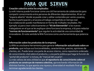PARA QUE SIRVEN
Creación colectiva entre los empleados
La wiki interna puede funcionar como una útil herramienta de colaboración para
compartir conocimiento entre personas de diferentes departamentos. Al ser un
"espacio abierto" donde se puede crear y editar contenidos por varios usuarios,
facilita la participación y el acceso al trabajo compartido en tiempo real.
Esa colaboración puede manifestarse en forma de múltiples resultados. Por
ejemplo: a) para crear colectivamente un "kit de bienvenida" a los nuevos
trabajadores en el que se les explique cómo funciona la empresa, o b) para redactar
"normas de funcionamiento" que regulen la actividad de una comunidad de
innovadores. En este sentido la Wiki funciona como una herramienta que potencia
la.
Información sobre los productos de la empresa
LaWiki es una buena herramienta para generar información actualizada sobre un
producto, que incluya sus funcionalidades, características, precios, opiniones de
clientes, etc. Puede tener una parte de acceso interno, como repositorio ordenado
de conocimiento vital sobre el producto; y una parte pública que haga la función de
"portal del producto" o incluso, de "manual del usuario".
Lo más valioso de esta utilidad es que el repositorio de conocimiento sobre el
producto se construye de manera colectiva, aprovechando información de
distintas fuentes, lo que aporta una riqueza y diversidad al resultado final que
terminan agradeciendo los clientes.
 