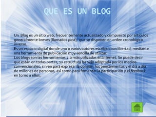 QUE ES UN BLOG
Un Blog es un sitio web, frecuentemente actualizado y compuesto por artículos
generalmente breves (llamados post), que se disponen en orden cronológico
inverso.
Es un espacio digital donde uno o varios autores escriben con libertad, mediante
una herramienta de publicación muy sencilla de utilizar.
Los blogs son las herramientas 2.0 más utilizadas en Internet. Se puede decir
que están en todas partes, su estructura ha sido adoptada por los medios
convencionales; sirven para expresar la opinión, los pensamientos y el día a día
de millones de personas, así como para fomentar la participación y el feedback
en torno a ellos.
 