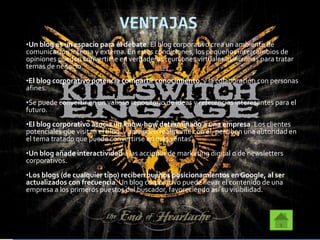 VENTAJAS
•Un blog es un espacio para el debate. El blog corporativo crea un ambiente de
comunicación interna y externa. En estas condiciones, los pequeños intercambios de
opiniones pueden convertirse en verdaderas reuniones virtuales asíncronas para tratar
temas de negocio.
•El blog corporativo potencia compartir conocimiento, y la colaboración con personas
afines.
•Se puede convertir en un valioso repositorio de ideas y referencias interesantes para el
futuro.
•El blog corporativo asocia un know-how determinado a una empresa. Los clientes
potenciales que visitan el blog, y aprenden realmente con él, perciben una autoridad en
el tema tratado que puede convertirse en más ventas.
•Un blog añade interactividad a las acciones de marketing digital o de newsletters
corporativos.
•Los blogs (de cualquier tipo) reciben buenos posicionamientos en Google, al ser
actualizados con frecuencia. Un blog corporativo puede llevar el contenido de una
empresa a los primeros puestos del buscador, favoreciendo así su visibilidad.
 