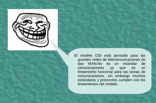 d
El modelo OSI está pensado para las
  grandes redes de telecomunicaciones de
  tipo WAN.No es un estándar de
  comunicaciones     ya    que     es   un
  lineamiento funcional para las tareas de
  comunicaciones, sin embargo muchos
  estándares y protocolos cumplen con los
  lineamientos del modelo.
 