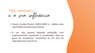 Camilo Castelo Branco (1825-1890) é célebre pela
quantidade de textos que produziu.
A sua vida pessoal bastante atribulada, com
relacionamentos passionais e complicados, bem ao
gosto do romantismo, certamente foi um foco de
inspiração para seus livros.
Vida romântica
e a sua influência
 