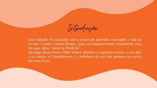 Este trabalho foi realizado com o intuito de aprender mais sobre a vida do
escritor Camilo Castelo Branco, para consequentemente estudarmos uma
das suas obras "Amor de Perdição".
Ao longo deste Power Point iremos abordar os seguintes temas: a sua vida,
a sua morte, os Pseudónimos, e a influência da sua vida amorosa na escrita
dos seus livros.
Introdução
 
