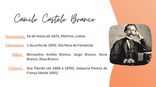 16 de março de 1825, Mártires, Lisboa
1 de junho de 1890, Vila Nova de Famalicão
Bernardina Amélia Branco, Jorge Branco, Nuno
Branco, Rosa Branco
Ana Plácido (de 1888 a 1890), Joaquina Pereira de
França (desde 1841)
Camilo Castelo Branco
Nascimento:
Falecimento:
Filhos:
Cônjuge:
 