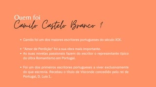 Quem foi
Camilo foi um dos maiores escritores portugueses do século XIX.
"Amor de Perdição" foi a sua obra mais importante.
As suas novelas passionais fazem do escritor o representante típico
do Ultra Romantismo em Portugal.
Foi um dos primeiros escritores portugueses a viver exclusivamente
do que escrevia. Recebeu o título de Visconde concedido pelo rei de
Portugal, D. Luís I..
Camilo Castelo Branco ?
 