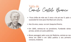 Ficou órfão de mãe aos 2 anos e de pai aos 9, após o
sucessido foi viver para Vila Real com uma tia.
Aos 16 anos, casou- se com Joaquina Pereira.
Em 1845, estreou-se no jornalismo. Fundando vários
jornais, sendo um autor polémico.
Breve passagem pelo curso de Medicina, estreia-se nas
letras em 1845 e em 1851 publica o seu primeiro
romance, Anátema
Vida de
Camilo Castelo Branco
 