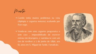 Camilo tinha muitos problemas na vista
(diplopia e cegueira noturna) acabando por
ficar cego.
Vendo-se com uma cegueira progressiva e
sem cura , impossibilitado de escrever
entrou em desespero, e suicidou-se com um
tiro de revólver a 1 de junho de 1890, aos
65 anos em S. Miguel de Seide, Famalicão.
Morte
 
