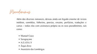 Manoel Coco
Saragoçano
A.E.I.O.U.Y
Árqui-Zero
Anastácio das Lombrigas
Além dos diversos romances, deixou ainda um legado enorme de textos
inéditos, comédias, folhetins, poesias, ensaios, prefácios, traduções e
cartas – todas elas com assinatura própria ou os seus pseudónimos, tais
como:
Pseudónimos
 
