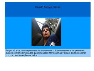 Camilo Andres Castro
Tengo 16 años, soy un personas de muy buenas culidades en donde las personas
pueden confiar en mi cuadno quieran pueden hblr con migo y simpre podran enconar
con una persona en la cual todos
 