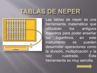 Las tablas de neper es una 
herramienta matemática que 
utilizaban los antiguos 
maestros para poder enseñar 
los logaritmos, en este 
instrumento se pueden 
desarrollar operaciones como 
la división, multiplicación y la 
raíz cuadrada. Esta 
herramienta es muy sencilla. 
 