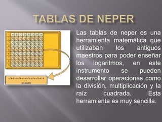 Las tablas de neper es una 
herramienta matemática que 
utilizaban los antiguos 
maestros para poder enseñar 
los logaritmos, en este 
instrumento se pueden 
desarrollar operaciones como 
la división, multiplicación y la 
raíz cuadrada. Esta 
herramienta es muy sencilla. 
 