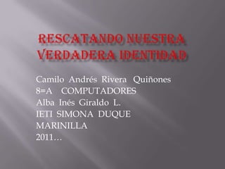 Rescatando nuestra verdadera identidad  Camilo  Andrés  Rivera   Quiñones 8=A    COMPUTADORES    Alba  Inés  Giraldo  L.   IETI  SIMONA  DUQUE MARINILLA  2011… 