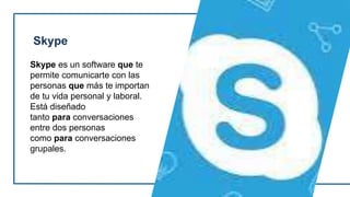 Skype
Skype es un software que te
permite comunicarte con las
personas que más te importan
de tu vida personal y laboral.
Está diseñado
tanto para conversaciones
entre dos personas
como para conversaciones
grupales.
 