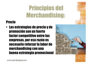 Principios del
              Merchandising:
Precio
•  Las estrategias de precio y de
   promoción son un fuerte
   factor competitivo entre las
   empresas, por esa razón es
   necesario reforzar la labor de
   merchandising con una
   buena estrategia promocional
 