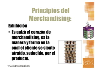 Principios del
            Merchandising:
Exhibición
•  Es quizá el corazón de
   merchandising, es la
   manera y forma en la
   cual el cliente se siente
   atraído, seducido, por el
   producto.
 
