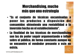 Merchandising, mucho
           más que una estrategia
•  "Es el conjunto de técnicas encaminadas a
   poner los productos a disposición del
   consumidor, obteniendo una rentabilidad a la
   inversión hecha en el establecimiento".
•  La finalidad de las técnicas de merchandising
   son las de poder seguir argumentando e influir
   sobre el público, de forma constante aunque no
   se encuentre el vendedor presente o este no
   exista.
 