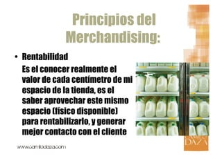 Principios del
              Merchandising:
•  Rentabilidad
   Es el conocer realmente el
   valor de cada centímetro de mi
   espacio de la tienda, es el
   saber aprovechar este mismo
   espacio (físico disponible)
   para rentabilizarlo, y generar
   mejor contacto con el cliente
 