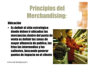 Principios del
              Merchandising:
Ubicación
•  Es definir el sitio estratégico
   donde deben ir ubicadas las
   mercancías dentro del punto de
   venta es definir las zonas de
   mayor afluencia de publico, las
   frías las intermedias y las
   calientes, buscando generar
   puntos de impacto en el cliente
 