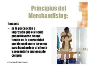 Principios del
               Merchandising:
Impacto
•  Es la percepción e
   impresión que el cliente
   puede llevarse de una
   tienda, es la oportunidad
   que tiene el punto de venta
   para bombardear al cliente
   y presentarle opciones de
   compra
 