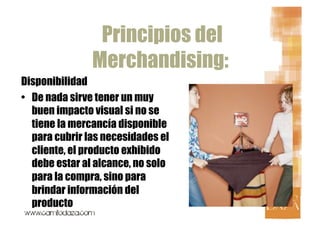 Principios del
               Merchandising:
Disponibilidad
•  De nada sirve tener un muy
   buen impacto visual si no se
   tiene la mercancía disponible
   para cubrir las necesidades el
   cliente, el producto exhibido
   debe estar al alcance, no solo
   para la compra, sino para
   brindar información del
   producto
 