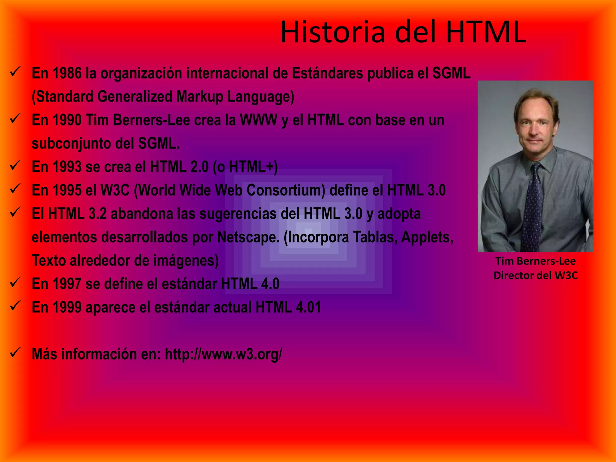 Historia del HTML
 En 1986 la organización internacional de Estándares publica el SGML
  (Standard Generalized Markup Language)
 En 1990 Tim Berners-Lee crea la WWW y el HTML con base en un
  subconjunto del SGML.
 En 1993 se crea el HTML 2.0 (o HTML+)
 En 1995 el W3C (World Wide Web Consortium) define el HTML 3.0
 El HTML 3.2 abandona las sugerencias del HTML 3.0 y adopta
  elementos desarrollados por Netscape. (Incorpora Tablas, Applets,
  Texto alrededor de imágenes)                                          Tim Berners-Lee
                                                                        Director del W3C
 En 1997 se define el estándar HTML 4.0
 En 1999 aparece el estándar actual HTML 4.01

 Más información en: http://www.w3.org/
 
