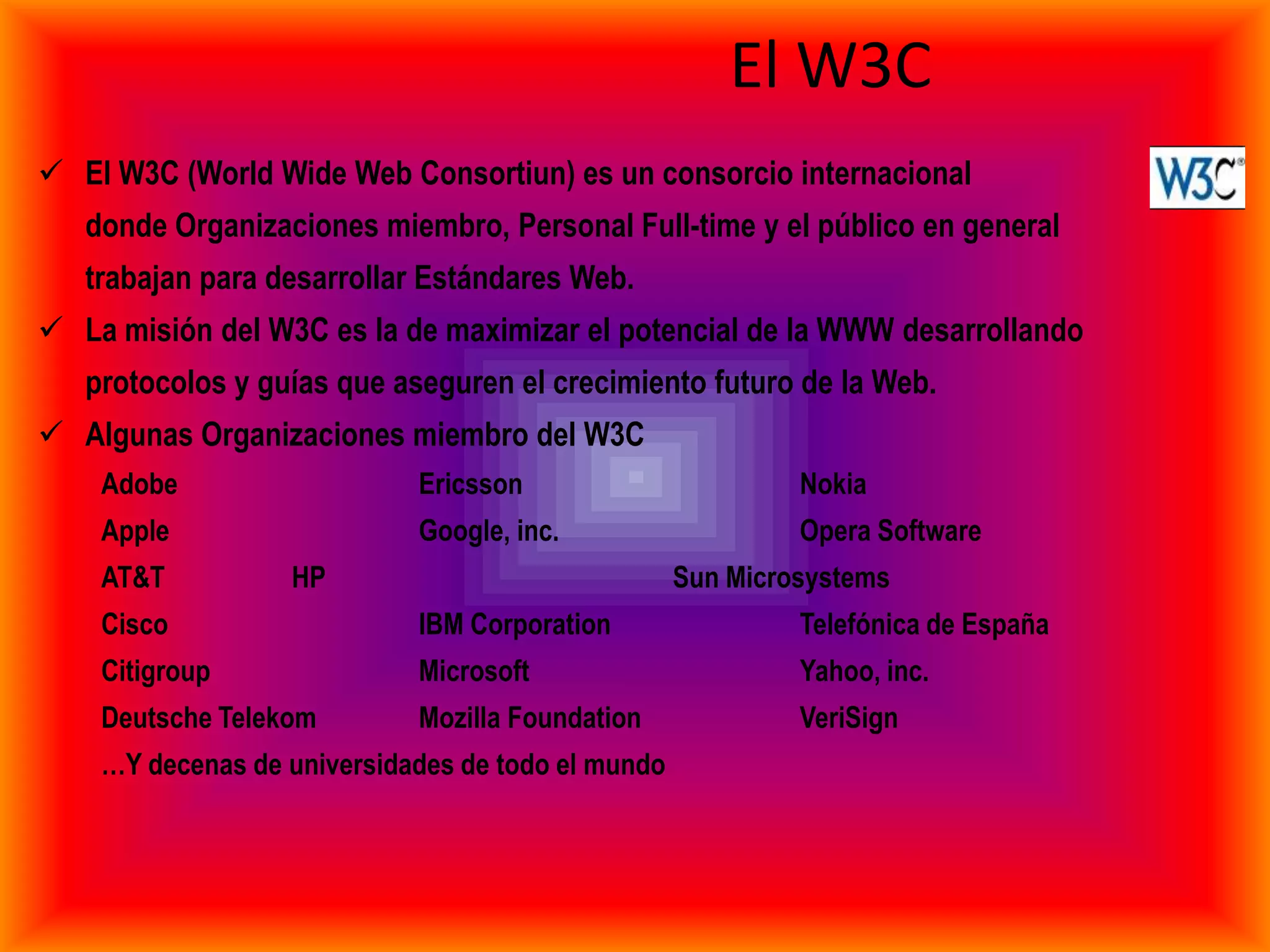El W3C
 El W3C (World Wide Web Consortiun) es un consorcio internacional
   donde Organizaciones miembro, Personal Full-time y el público en general
   trabajan para desarrollar Estándares Web.
 La misión del W3C es la de maximizar el potencial de la WWW desarrollando
   protocolos y guías que aseguren el crecimiento futuro de la Web.
 Algunas Organizaciones miembro del W3C
    Adobe                   Ericsson                        Nokia
    Apple                   Google, inc.                    Opera Software
    AT&T          HP                               Sun Microsystems
    Cisco                   IBM Corporation                 Telefónica de España
    Citigroup               Microsoft                       Yahoo, inc.
    Deutsche Telekom        Mozilla Foundation              VeriSign
    …Y decenas de universidades de todo el mundo
 