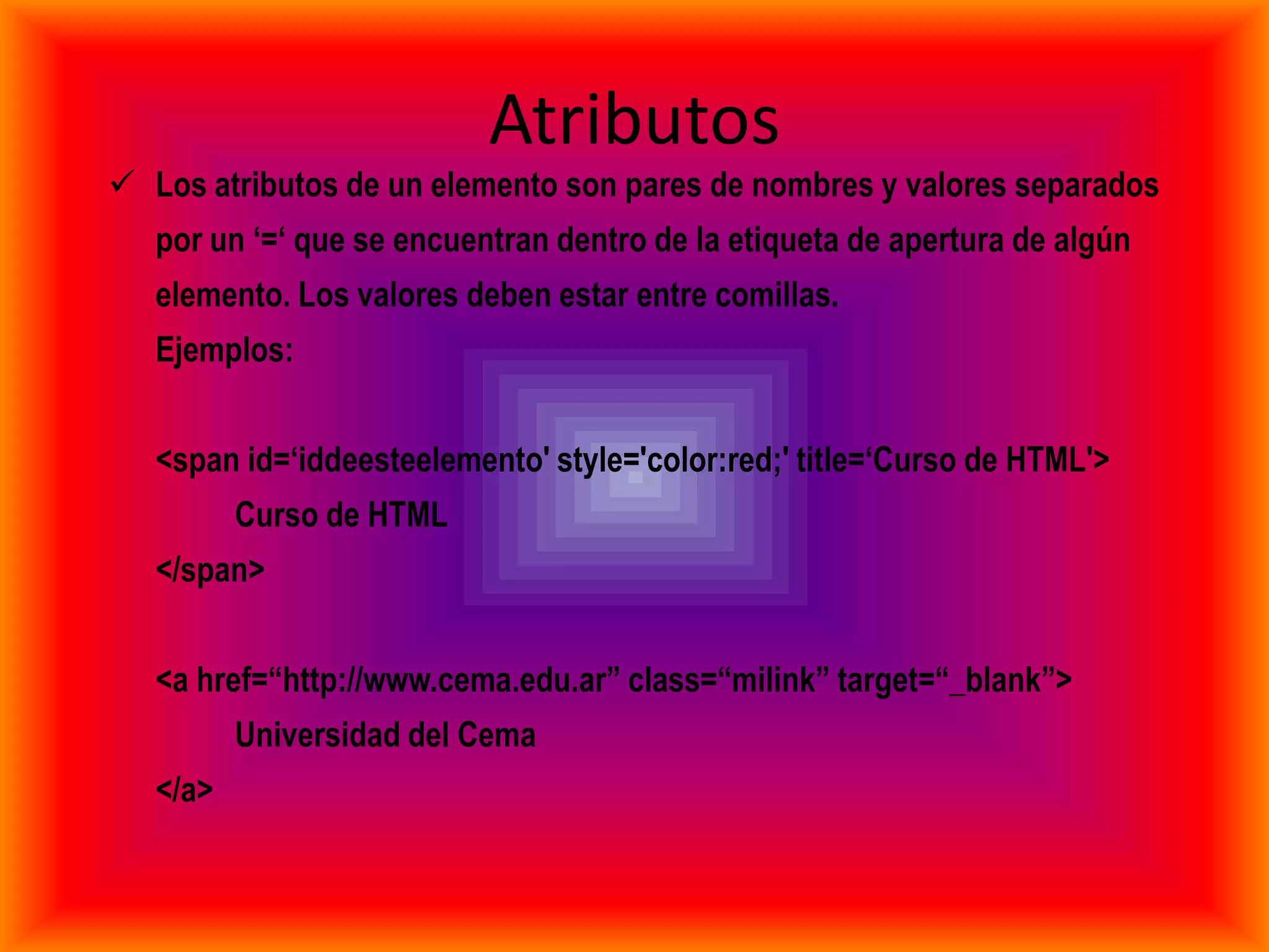 Atributos
 Los atributos de un elemento son pares de nombres y valores separados
   por un „=„ que se encuentran dentro de la etiqueta de apertura de algún
   elemento. Los valores deben estar entre comillas.
   Ejemplos:


   <span id=„iddeesteelemento' style='color:red;' title=„Curso de HTML'>
          Curso de HTML
   </span>


   <a href=“http://www.cema.edu.ar” class=“milink” target=“_blank”>
          Universidad del Cema
   </a>
 