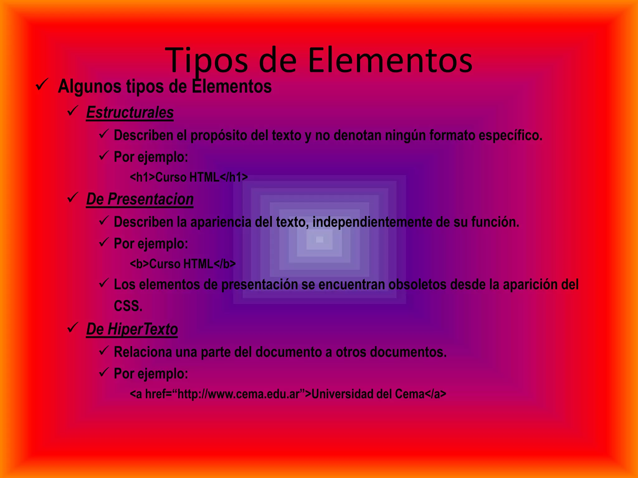 Tipos de Elementos
 Algunos tipos de Elementos
    Estructurales
        Describen el propósito del texto y no denotan ningún formato específico.
        Por ejemplo:
            <h1>Curso HTML</h1>
    De Presentacion
        Describen la apariencia del texto, independientemente de su función.
        Por ejemplo:
            <b>Curso HTML</b>
        Los elementos de presentación se encuentran obsoletos desde la aparición del
         CSS.
    De HiperTexto
        Relaciona una parte del documento a otros documentos.
        Por ejemplo:
            <a href=“http://www.cema.edu.ar”>Universidad del Cema</a>
 